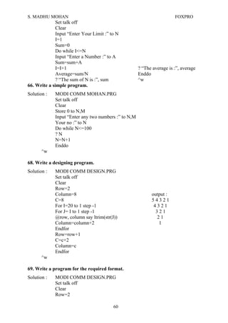 S. MADHU MOHAN FOXPRO
Set talk off
Clear
Input “Enter Your Limit :” to N
I=1
Sum=0
Do while I<=N
Input “Enter a Number :” to A
Sum=sum+A
I=I+1 ? “The average is :”, average
Average=sum/N Enddo
? “The sum of N is :”, sum ^w
66. Write a simple program.
Solution : MODI COMM MOHAN.PRG
Set talk off
Clear
Store 0 to N,M
Input “Enter any two numbers :” to N,M
Your no :” to N
Do while N<=100
? N
N=N+1
Enddo
^w
68. Write a designing program.
Solution : MODI COMM DESIGN.PRG
Set talk off
Clear
Row=2
Column=8 output :
C=8 5 4 3 2 1
For I=20 to 1 step -1 4 3 2 1
For J= I to 1 step -1 3 2 1
@row, column say ltrim(str(J)) 2 1
Column=column+2 1
Endfor
Row=row+1
C=c+2
Column=c
Endfor
^w
69. Write a program for the required format.
Solution : MODI COMM DESIGN.PRG
Set talk off
Clear
Row=2
60
 