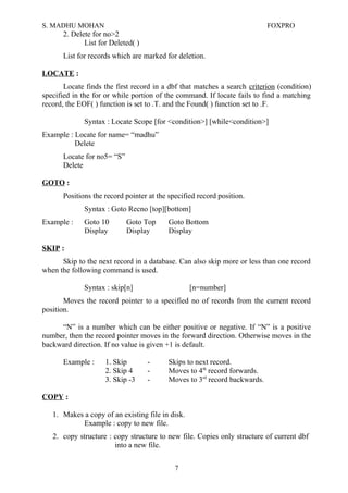S. MADHU MOHAN FOXPRO
2. Delete for no>2
List for Deleted( )
List for records which are marked for deletion.
LOCATE :
Locate finds the first record in a dbf that matches a search criterion (condition)
specified in the for or while portion of the command. If locate fails to find a matching
record, the EOF( ) function is set to .T. and the Found( ) function set to .F.
Syntax : Locate Scope [for <condition>] [while<condition>]
Example : Locate for name= “madhu”
Delete
Locate for no5= “S”
Delete
GOTO :
Positions the record pointer at the specified record position.
Syntax : Goto Recno [top][bottom]
Example : Goto 10 Goto Top Goto Bottom
Display Display Display
SKIP :
Skip to the next record in a database. Can also skip more or less than one record
when the following command is used.
Syntax : skip[n] [n=number]
Moves the record pointer to a specified no of records from the current record
position.
“N” is a number which can be either positive or negative. If “N” is a positive
number, then the record pointer moves in the forward direction. Otherwise moves in the
backward direction. If no value is given +1 is default.
Example : 1. Skip - Skips to next record.
2. Skip 4 - Moves to 4th
record forwards.
3. Skip -3 - Moves to 3rd
record backwards.
COPY :
1. Makes a copy of an existing file in disk.
Example : copy to new file.
2. copy structure : copy structure to new file. Copies only structure of current dbf
into a new file.
7
 