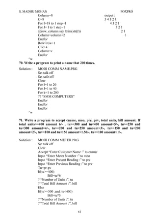 S. MADHU MOHAN FOXPRO
Column=8 output :
C=8 5 4 3 2 1
For I=18 to 1 step -1 4 3 2 1
For J= I to 1 step -1 3 2 1
@row, column say ltrim(str(J)) 2 1
Column=column+2 1
Endfor
Row=row+1
C=c+4
Column=c
Endfor
^w
70. Write a program to print a name that 200 times.
Solution : MODI COMM NAME.PRG
Set talk off
Set safe off
Clear
For I=1 to 20
For J=1 to 40
For k=1 to 200
?? “SMM COMPUTERS”
Endfor
Endfor
Endfor
^w
71. Write a program to accept cname, mno, pre, prv, total units, bill amount. If
total units>=400 amount 6/- , tu>=300 and tu<400 amount=5/-, tu>=250 and
tu<300 amount=4/-, tu>=200 and tu<250 amount=3/-, tu>=150 and tu<200
amount=2/-, tu>=100 and tu<150 amount=1.50/-, tu<=100 amount=1/-.
Solution : MODI COMM METER.PRG
Set talk off
Clear
Accept “Enter Customer Name :” to cname
Input “Enter Meter Number :” to mno
Input “Enter Present Reading :” to pre
Input “Enter Previous Reading :” to prv
Tu=pr-pv
If(tu>=400)
Bill=tu*6
? “Number of Units :”, tu
? “Total Bill Amount :”, bill
Else
If(tu>=300 .and. tu<400)
Bill=tu*5
? “Number of Units :”, tu
? “Total Bill Amount :”, bill
61
 