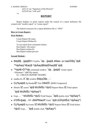 S. MADHU MOHAN FOXPRO
@21,31 say “Signature of the Director”
@22,40 say “with seal”
^w
REPORT
Report displays or prints reports under the control of a report definition file
created with “modify report” or “create report”.
The default extension for a report definition file is “.FRX”
How to Create Report :
First Method :
Create Report file name
Create Report Mohan.frx
To run report from command window.
Run Report <file name>
Run Report mohan.frx
Run Report mohan preview
Second Method :
♥ Ðèþ$$…§æþ$V> FoxPro ¯èþ…§æþ$ JMæü .dbf òœOÌŒý¯èþ$
™èþÄæý*Ææÿ$ ^óþÄæý$ÐèþËÄæý$$¯èþ$.
♥ ™èþÆ>Ó™èþ command window ¯èþ…§æþ$ "create report
<filename>" (dbf file name).
Ex : CREATE REPORT MADHU
♥ madhu.frx A¯óþ window ÐèþçÜ$¢…¨.
♥ Cç³šyæþ$ Pg HeaderÌZ Title CÐéÓÍ. (SMS Computers)
♥ Details ÌZ cursor¯èþ$ MìüÏMŠü ^óþíÜ Report Menu ÌZ Filed option
¯èþ$ MìüÏMŠü ^óþÄæý*Í.
♥ Expr...... ° MìüÏMŠü ^óþíÜ Field Names ¯èþ$ double click ^óþÄæý*Í.
♥ ò³OÑ«§æþ…V> JMöPMæüP Field ¯èþ$ òÜÌñýMŠüt ^óþÄæý*Í.
♥ Cç³šyæþ$ Pg Footer ÌZ MìüÏMŠü ^óþíÜ Report Menu ÌZ Field Select
^óþíÜ Expr.... ¯èþ$ double click ^óþÄæý*Í.
64
 