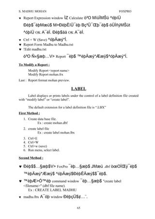 S. MADHU MOHAN FOXPRO
♥ Report Expression window ÌZ Calculate ò³O MìüÏMŠü ^óþíÜ
Ðèþ$¯èþMæü$ M>ÐèþËíÜ¯èþ Bç³Û¯Œþ¯èþ$ òÜÌñýMŠüt
^óþíÜ OK A¯éÍ. Ðèþ$äå OK A¯éÍ.
♥ Ctrl + W (Save) ^óþÄæý*Í.
♥ Report Form Madhu to Madhu.txt
♥ !Edit madhu.txt
ò³O Ñ«§æþ…V> Report ¯èþ$ ™èþÄæý*Ææÿ$^óþÄæý*Í.
To Modify a Report :
Modify Report <report name>
Modify Report mohan.frx
Last : Report format mohan preview.
LABEL
Label displays or prints labels under the control of a label definition file created
with “modify label” or “create label”.
The default extension for a label definition file is “.LBX”
First Method :
1. Create data base file.
Ex : create mohan.dbf
2. create label file
Ex : create label mohan.lbx
3. Ctrl+E
4. Ctrl+W
5. Ctrl+w (save)
6. Run menu, select label.
Second Method :
♥ Ðèþ$$…§æþ$V> FoxPro ¯èþ…§æþ$ JMæü .dbf òœOÌŒý¯èþ$
™èþÄæý*Ææÿ$ ^óþÄæý$ÐèþËÄæý$$¯èþ$.
♥ ™èþÆ>Ó™èþ command window ¯èþ…§æþ$ "create label
<filename>" (dbf file name).
Ex : CREATE LABEL MADHU
♥ madhu.lbx A¯óþ window ÐèþçÜ$¢…¨.
65
 