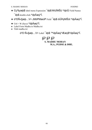 S. MADHU MOHAN FOXPRO
♥ Cç³šyæþ$ label menu Expression ¯èþ$ MìüÏMŠü ^óþíÜ Field Names
¯èþ$ double click ^óþÄæý*Í.
♥ ò³OÑ«§æþ…V> JMöPMæüP Field ¯èþ$ òÜÌñýMŠüt ^óþÄæý*Í.
♥ Ctrl + W (Save) ^óþÄæý*Í.
♥ Label Form Madhu to Madhu.txt
♥ !Edit madhu.txt
ò³O Ñ«§æþ…V> Label ¯èþ$ ™èþÄæý*Ææÿ$^óþÄæý*Í.
℘℘℘
S. MADHU MOHAN
M.A., PGDSE & DHE.
66
 