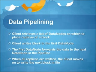 Data Pipelining
Client retrieves a list of DataNodes on which to
place replicas of a block
Client writes block to the first DataNode
The first DataNode forwards the data to the next
DataNode in the Pipeline
When all replicas are written, the client moves
on to write the next block in file
 