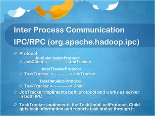 Inter Process Communication
IPC/RPC (org.apache.hadoop.ipc)
Protocol
JobClient <-------------> JobTracker
TaskTracker <------------> JobTracker
TaskTracker <-------------> Child
JobTracker impliments both protocol and works as server
in both IPC
TaskTracker implements the TaskUmbilicalProtocol; Child
gets task information and reports task status through it.
JobSubmissionProtocol
InterTrackerProtocol
TaskUmbilicalProtocol
 
