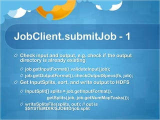 JobClient.submitJob - 1
Check input and output, e.g. check if the output
directory is already existing
job.getInputFormat().validateInput(job);
job.getOutputFormat().checkOutputSpecs(fs, job);
Get InputSplits, sort, and write output to HDFS
InputSplit[] splits = job.getInputFormat().
getSplits(job, job.getNumMapTasks());
writeSplitsFile(splits, out); // out is
$SYSTEMDIR/$JOBID/job.split
 