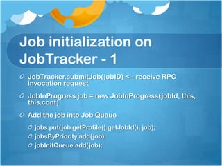 Job initialization on
JobTracker - 1
JobTracker.submitJob(jobID) <-- receive RPC
invocation request
JobInProgress job = new JobInProgress(jobId, this,
this.conf)
Add the job into Job Queue
jobs.put(job.getProfile().getJobId(), job);
jobsByPriority.add(job);
jobInitQueue.add(job);
 