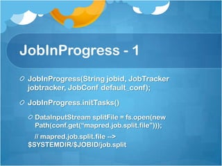 JobInProgress - 1
JobInProgress(String jobid, JobTracker
jobtracker, JobConf default_conf);
JobInProgress.initTasks()
DataInputStream splitFile = fs.open(new
Path(conf.get(“mapred.job.split.file”)));
// mapred.job.split.file -->
$SYSTEMDIR/$JOBID/job.split
 