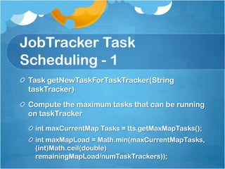 JobTracker Task
Scheduling - 1
Task getNewTaskForTaskTracker(String
taskTracker)
Compute the maximum tasks that can be running
on taskTracker
int maxCurrentMap Tasks = tts.getMaxMapTasks();
int maxMapLoad = Math.min(maxCurrentMapTasks,
(int)Math.ceil(double)
remainingMapLoad/numTaskTrackers));
 