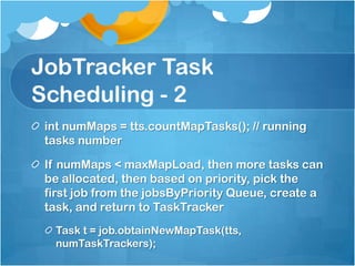 JobTracker Task
Scheduling - 2
int numMaps = tts.countMapTasks(); // running
tasks number
If numMaps < maxMapLoad, then more tasks can
be allocated, then based on priority, pick the
first job from the jobsByPriority Queue, create a
task, and return to TaskTracker
Task t = job.obtainNewMapTask(tts,
numTaskTrackers);
 