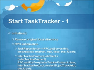Start TaskTracker - 1
initialize()
Remove original local directory
RPC initialization
TaskReportServer = RPC.getServer(this,
bindAddress, tmpPort, max, false, this, fConf);
InterTrackerProtocol jobClient =
(InterTrackerProtocol)
RPC.waitForProxy(InterTrackerProtocol.class,
InterTrackerProtocol.versionID, jobTrackAddr,
this.fConf);
 