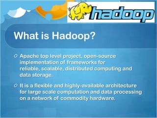 What is Hadoop?
Apache top level project, open-source
implementation of frameworks for
reliable, scalable, distributed computing and
data storage.
It is a flexible and highly-available architecture
for large scale computation and data processing
on a network of commodity hardware.
 