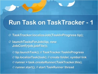 Run Task on TaskTracker - 1
TaskTracker.localizeJob(TaskInProgress tip);
launchTasksForJob(tip, new
JobConf(rjob.jobFile));
tip.launchTask(); // TaskTracker.TaskInProgress
tip.localizeTask(task); // create folder, symbol link
runner = task.createRunner(TaskTracker.this);
runner.start(); // start TaskRunner thread
 