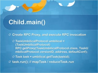 Child.main()
Create RPC Proxy, and execute RPC invocation
TaskUmbilicalProtocol umbilical =
(TaskUmbilicalProtocol)
RPC.getProxy(TaskUmbilicalProtocol.class, TaskU
mbilicalProtocol.versionID, address, defaultConf);
Task task = umbilical.getTask(taskid);
task.run(); // mapTask / reduceTask.run
 