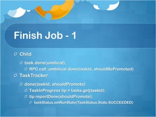 Finish Job - 1
Child
task.done(umilical);
RPC call: umbilical.done(taskId, shouldBePromoted)
TaskTracker
done(taskId, shouldPromote)
TaskInProgress tip = tasks.get(taskid);
tip.reportDone(shouldPromote);
taskStatus.setRunState(TaskStatus.State.SUCCEEDED)
 