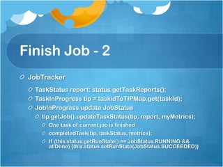 Finish Job - 2
JobTracker
TaskStatus report: status.getTaskReports();
TaskInProgress tip = taskidToTIPMap.get(taskId);
JobInProgress update JobStatus
tip.getJob().updateTaskStatus(tip, report, myMetrics);
One task of current job is finished
completedTask(tip, taskStatus, metrics);
If (this.status.getRunState() == JobStatus.RUNNING &&
allDone) {this.status.setRunState(JobStatus.SUCCEEDED)}
 