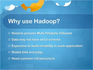 Why use Hadoop?
Need to process Multi Petabyte Datasets
Data may not have strict schema
Expensive to build reliability in each application
Nodes fails everyday
Need common infrastructure
 