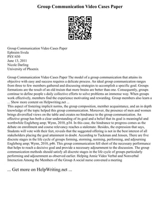 Group Communication Video Cases Paper
Group Communication Video Cases Paper
Ephraim Iivula
PSY/430
June 13, 2011
Nicole Darling
University of Phoenix
Group Communication Video Cases Paper The model of a group communication that attains its
objective with easy and success requires a delicate process. An ideal group communication ranges
from three to few members gathered and discussing strategies to accomplish a specific goal. Groups
formations are the result of an old truism that more brains are better than one. Consequently, groups
continue to define people s daily collective efforts to solve problems an immense way. When groups
work effectively, members find the experience motivating and rewarding. Group members also learn a
... Show more content on Helpwriting.net ...
This aspect of fostering implicit norms, the group composition, member acquaintance, and an in depth
knowledge of the topic helped this group communication. Moreover, the presence of men and women
brings diversified views on the table and creates no hindrance to the group communication. An
effective group has both a clear understanding of its goal and a belief that its goal is meaningful and
worthwhile Engleberg amp; Wynn, 2010, p34. In this case, the hindrance to progress comes as the
debate on enrollment and course relevancy reaches a stalemate. Besides, the expression that says,
Students will vote with their feet, reveals that the suggested offering is not in the best interest of all
stakeholders placing the goal attainment in doubt. According to Tuckman and Jensen, There are five
discrete stages in the life cycle of groups forming, storming, norming, performing, and adjourning
Engleberg amp; Wynn, 2010, p46. This group communication fell short of the necessary performance
that helps to reach a decisive goal and provide a necessary adjournment to the discussion. The group
communication methods should satisfy all discrete stages in the life cycle of groups particularly
performing and adjournment as observed earlier. Helping Annie Video Verbal and Nonverbal
Interaction Among the Members of the Group A social nurse convened a meeting
... Get more on HelpWriting.net ...
 