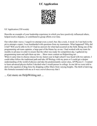 UC Application
UC Application (350 words)
Describe an example of your leadership experience in which you have positively influenced others,
helped resolve disputes, or contributed to group efforts over time.
Our robot didn t move. I urged it to attempt even a crawl, but, like a rock, it stood. As I ran back to the
pit to attempt a repair, I was bombarded with questions from my teammates. What happened? Why did
it fail? Will you be able to fix it? I had no answers for what had occurred on the field. Being one of the
programming sub team captains, a large part of the blame lay on me. I had worked with my team for
months in advance in order to ensure that the robot was ready for competition day. I gathered my
programming team and split them up into ... Show more content on Helpwriting.net ...
When it came time to choose classes for my Junior year in high school I was faced with two options. I
could either follow the traditional path and take AP Biology with my peers or I could get a deeper
understanding of the world of physics and take the predominantly senior class, AP Physics C. I wanted
to learn advanced physics before I decided what I would pursue in college. In one lab we were told to
derive the equation of drag force by dropping coffee filters from varying heights. The thrill of deriving
this formula resonated with me as it was a novel discovery that I
... Get more on HelpWriting.net ...
 