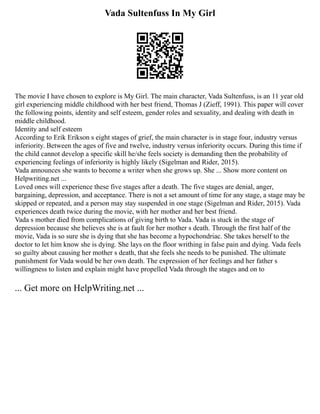 Vada Sultenfuss In My Girl
The movie I have chosen to explore is My Girl. The main character, Vada Sultenfuss, is an 11 year old
girl experiencing middle childhood with her best friend, Thomas J (Zieff, 1991). This paper will cover
the following points, identity and self esteem, gender roles and sexuality, and dealing with death in
middle childhood.
Identity and self esteem
According to Erik Erikson s eight stages of grief, the main character is in stage four, industry versus
inferiority. Between the ages of five and twelve, industry versus inferiority occurs. During this time if
the child cannot develop a specific skill he/she feels society is demanding then the probability of
experiencing feelings of inferiority is highly likely (Sigelman and Rider, 2015).
Vada announces she wants to become a writer when she grows up. She ... Show more content on
Helpwriting.net ...
Loved ones will experience these five stages after a death. The five stages are denial, anger,
bargaining, depression, and acceptance. There is not a set amount of time for any stage, a stage may be
skipped or repeated, and a person may stay suspended in one stage (Sigelman and Rider, 2015). Vada
experiences death twice during the movie, with her mother and her best friend.
Vada s mother died from complications of giving birth to Vada. Vada is stuck in the stage of
depression because she believes she is at fault for her mother s death. Through the first half of the
movie, Vada is so sure she is dying that she has become a hypochondriac. She takes herself to the
doctor to let him know she is dying. She lays on the floor writhing in false pain and dying. Vada feels
so guilty about causing her mother s death, that she feels she needs to be punished. The ultimate
punishment for Vada would be her own death. The expression of her feelings and her father s
willingness to listen and explain might have propelled Vada through the stages and on to
... Get more on HelpWriting.net ...
 