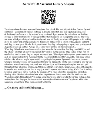 Narrative Of Nantucket Literary Analysis
The theme of confinement was used throughout Poe s book The Narrative of Arthur Gordon Pym of
Nantucket . Confinement was not just used in a literal sense but, also in a figurative sense. The
definition of confinement is the state of being confined . Pym was not the only character that Poe
decided to apply the theme to; it was applied to other characters for example the natives. The book
starts out with Pym talking about his family and, how his family are respectable people. After talking
about his family and giving an overview it says how he had went to school with Augustus Barnard
and, they became great friends. Such great friends that they end up going to a party and getting drunk.
Augustus wakes up and has Pym go on ... Show more content on Helpwriting.net ...
What they didn t know was that the natives just wanted to be trusted so that they could kill Pym and
the others.They then felt they would die of starvation or by the natives. They feel as if they will be
confined to land because, they no longer have their boat, When Pym and Augustus go out on the Ariel
and, get caught in the storm Pym says that he recommended himself to God,and he had made up his
mind to take whatever might happen with everything in his power. Pym could have went onto the
Grampus not only because he was confined to land but because he felt he was confined to how he was
raised and wanted something new, such as a religion. Pym and his companions give mercy to god
throughout their adventure of struggle.At the end of the book when he experiences a loss of his reality;
he says he sees a white person that is largely scaled compared to a human being. While Pym is sailing
he sees a large vapor before reaching the cataracts. Pym finds a limitless cataract that he finds is
flowing silent. He then talks about how it is a larger curtain that extends all of the south horizon.
When they entered the cataract Pym talked about how it was a large white shower that fell upon him
and the boat. In a day span the darkness had increased within the cataracts.They heard white birds
screaming above them. They were confined within the
... Get more on HelpWriting.net ...
 