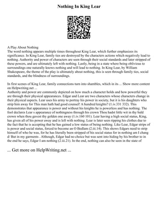 Nothing In King Lear
A Play About Nothing
The word nothing appears multiple times throughout King Lear, which further emphasizes its
significance. In King Lear, family ties are destroyed by the characters actions which negatively lead to
nothing. Authority and power of characters are seen through their social standards and later stripped of
these powers, and are ultimately left with nothing. Lastly, being in a state where being oblivious to
surroundings one naturally knows nothing and will lead to nothing. In King Lear, by William
Shakespeare, the theme of the play is ultimately about nothing, this is seen through family ties, social
standards, and the blindness of surroundings.
In first scenes of King Lear, family connections turn into shambles, which in its ... Show more content
on Helpwriting.net ...
Authority and power are commonly depicted on how much a character holds and how powerful they
are through their physical appearances. Edgar and Lear are two characters whose characters change in
their physical aspects. Lear uses his army to portray his power in society, but it is his daughters who
strip him away for This man hath had good counsel! A hundred knights? (1.iv.331 332). This
demonstrates that appearance is power and without his knights he is powerless and has nothing. The
fool declares Lear s appearance of nothingness through his crown Thou hadst little wit in thy bald
crown when thou gavest thy golden one away (1.iv.160 101). Lear having a high social status, King,
has given all of his power away and is left with nothing. Lear is later seen ripping his clothes due to
the fact that he is accepting that he has gained a low status of being nothing. Like Lear, Edgar strips of
is power and social status, forced to become an O Bedlam (2.iii.14). This shows Edgars need to strip
himself of who he was, for he has literally been stripped of his social status for in nothing am I chang
d/ But in my garments . Although, Edgar had no choice but was sent into hiding by his brother to in
the end he says, Edgar I am nothing (2.iii.21). In the end, nothing can also be seen in the state of
... Get more on HelpWriting.net ...
 