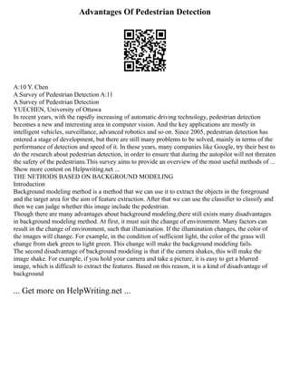 Advantages Of Pedestrian Detection
A:10 Y. Chen
A Survey of Pedestrian Detection A:11
A Survey of Pedestrian Detection
YUECHEN, University of Ottawa
In recent years, with the rapidly increasing of automatic driving technology, pedestrian detection
becomes a new and interesting area in computer vision. And the key applications are mostly in
intelligent vehicles, surveillance, advanced robotics and so on. Since 2005, pedestrian detection has
entered a stage of development, but there are still many problems to be solved, mainly in terms of the
performance of detection and speed of it. In these years, many companies like Google, try their best to
do the research about pedestrian detection, in order to ensure that during the autopilot will not threaten
the safety of the pedestrians.This survey aims to provide an overview of the most useful methods of ...
Show more content on Helpwriting.net ...
THE NETHODS BASED ON BACKGROUND MODELING
Introduction
Background modeling method is a method that we can use it to extract the objects in the foreground
and the target area for the aim of feature extraction. After that we can use the classifier to classify and
then we can judge whether this image include the pedestrian.
Though there are many advantages about background modeling,there still exists many disadvantages
in background modeling method. At first, it must suit the change of environment. Many factors can
result in the change of environment, such that illumination. If the illumination changes, the color of
the images will change. For example, in the condition of sufficient light, the color of the grass will
change from dark green to light green. This change will make the background modeling fails.
The second disadvantage of background modeling is that if the camera shakes, this will make the
image shake. For example, if you hold your camera and take a picture, it is easy to get a blurred
image, which is difficult to extract the features. Based on this reason, it is a kind of disadvantage of
background
... Get more on HelpWriting.net ...
 