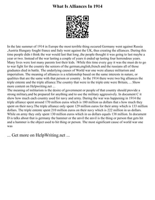 What Is Alliances In 1914
In the late summer of 1914 in Europe the most terrible thing occured Germany went against Russia
,Austria Hungary fought france and Italy went against the UK, thus creating the alliances. During this
time people didn t think the war would last that long ,the people thought it was going to last maybe a
year or two. Instead of the war lasting a couple of years it ended up lasting four horrendous years.
Many lives were lost many parents lost their kids. While this time every guy it was the must do to go
to war fight for the country the seniors of the german,english,french and the russians all of those
graduates died in battle. The underlying causes of World war one were aliance militarism and
imperialism. The meaning of alliances is a relationship based on the same interests in nature, or
qualities that are the same with that person or country . In the 1914 there were two big alliances the
triple entente and the triple alliance.The country that were in the triple ente were Britain, ... Show
more content on Helpwriting.net ...
The meaning of militarism is the desire of government or people of that country should provide a
strong military,and be prepared for anything and to use the military aggressively. In document C it
show how much each country used for navy and army. During the war was happening in 1914 the
triple alliance spent around 170 million euros which is 180 million us dollars that s how much they
spent on their navy.The triple alliance only spent 129 million euros for their army which is 133 million
dollars. The triple entente spent 210 million euros on their navy which is 222 million in us dollars.
While on army they only spent 130 million euros which in us dollars equals 138 million. In document
D is talks about that is germany the hammer or the anvil the anvil is the thing or person that gets hit
and a hammer is the object used to hit thing or person. The most significant cause of world war one
was
... Get more on HelpWriting.net ...
 