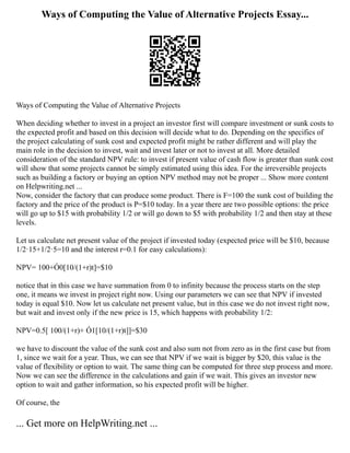 Ways of Computing the Value of Alternative Projects Essay...
Ways of Computing the Value of Alternative Projects
When deciding whether to invest in a project an investor first will compare investment or sunk costs to
the expected profit and based on this decision will decide what to do. Depending on the specifics of
the project calculating of sunk cost and expected profit might be rather different and will play the
main role in the decision to invest, wait and invest later or not to invest at all. More detailed
consideration of the standard NPV rule: to invest if present value of cash flow is greater than sunk cost
will show that some projects cannot be simply estimated using this idea. For the irreversible projects
such as building a factory or buying an option NPV method may not be proper ... Show more content
on Helpwriting.net ...
Now, consider the factory that can produce some product. There is F=100 the sunk cost of building the
factory and the price of the product is P=$10 today. In a year there are two possible options: the price
will go up to $15 with probability 1/2 or will go down to $5 with probability 1/2 and then stay at these
levels.
Let us calculate net present value of the project if invested today (expected price will be $10, because
1/2·15+1/2·5=10 and the interest r=0.1 for easy calculations):
NPV= 100+Ó0[10/(1+r)t]=$10
notice that in this case we have summation from 0 to infinity because the process starts on the step
one, it means we invest in project right now. Using our parameters we can see that NPV if invested
today is equal $10. Now let us calculate net present value, but in this case we do not invest right now,
but wait and invest only if the new price is 15, which happens with probability 1/2:
NPV=0.5[ 100/(1+r)+ Ó1[10/(1+r)t]]=$30
we have to discount the value of the sunk cost and also sum not from zero as in the first case but from
1, since we wait for a year. Thus, we can see that NPV if we wait is bigger by $20, this value is the
value of flexibility or option to wait. The same thing can be computed for three step process and more.
Now we can see the difference in the calculations and gain if we wait. This gives an investor new
option to wait and gather information, so his expected profit will be higher.
Of course, the
... Get more on HelpWriting.net ...
 
