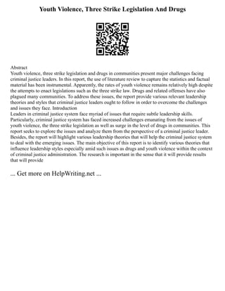 Youth Violence, Three Strike Legislation And Drugs
Abstract
Youth violence, three strike legislation and drugs in communities present major challenges facing
criminal justice leaders. In this report, the use of literature review to capture the statistics and factual
material has been instrumental. Apparently, the rates of youth violence remains relatively high despite
the attempts to enact legislations such as the three strike law. Drugs and related offenses have also
plagued many communities. To address these issues, the report provide various relevant leadership
theories and styles that criminal justice leaders ought to follow in order to overcome the challenges
and issues they face. Introduction
Leaders in criminal justice system face myriad of issues that require subtle leadership skills.
Particularly, criminal justice system has faced increased challenges emanating from the issues of
youth violence, the three strike legislation as well as surge in the level of drugs in communities. This
report seeks to explore the issues and analyze them from the perspective of a criminal justice leader.
Besides, the report will highlight various leadership theories that will help the criminal justice system
to deal with the emerging issues. The main objective of this report is to identify various theories that
influence leadership styles especially amid such issues as drugs and youth violence within the context
of criminal justice administration. The research is important in the sense that it will provide results
that will provide
... Get more on HelpWriting.net ...
 