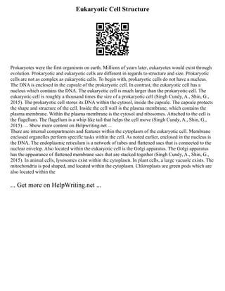 Eukaryotic Cell Structure
Prokaryotes were the first organisms on earth. Millions of years later, eukaryotes would exist through
evolution. Prokaryotic and eukaryotic cells are different in regards to structure and size. Prokaryotic
cells are not as complex as eukaryotic cells. To begin with, prokaryotic cells do not have a nucleus.
The DNA is enclosed in the capsule of the prokaryotic cell. In contrast, the eukaryotic cell has a
nucleus which contains the DNA. The eukaryotic cell is much larger than the prokaryotic cell. The
eukaryotic cell is roughly a thousand times the size of a prokaryotic cell (Singh Cundy, A., Shin, G.,
2015). The prokaryotic cell stores its DNA within the cytosol, inside the capsule. The capsule protects
the shape and structure of the cell. Inside the cell wall is the plasma membrane, which contains the
plasma membrane. Within the plasma membrane is the cytosol and ribosomes. Attached to the cell is
the flagellum. The flagellum is a whip like tail that helps the cell move (Singh Cundy, A., Shin, G.,
2015). ... Show more content on Helpwriting.net ...
There are internal compartments and features within the cytoplasm of the eukaryotic cell. Membrane
enclosed organelles perform specific tasks within the cell. As noted earlier, enclosed in the nucleus is
the DNA. The endoplasmic reticulum is a network of tubes and flattened sacs that is connected to the
nuclear envelop. Also located within the eukaryotic cell is the Golgi apparatus. The Golgi apparatus
has the appearance of flattened membrane sacs that are stacked together (Singh Cundy, A., Shin, G.,
2015). In animal cells, lysosomes exist within the cytoplasm. In plant cells, a large vacuole exists. The
mitochondria is pod shaped, and located within the cytoplasm. Chloroplasts are green pods which are
also located within the
... Get more on HelpWriting.net ...
 