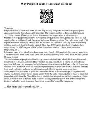 Why People Shouldn T Live Near Volcanoes
Volcanoes
People shouldn t live near volcanoes because they are very dangerous and could erupt at anytime
causing pyroclastic flows, lahars, and landslides. The volcano eruption in Tambora, Indonesia, in
1815, killed around 92,000 people due to these events that happen when a volcano erupts.
One reason why people shouldn t live by volcanoes are pyroclastic flows, pyroclastic flows are high
speed avalanches of hot ash,rock fragments, and gases. These pyroclastic flows which can reach 1,500
degrees fahrenheit and move 100 150 mile per hour that are capable of knocking down and burning
anything in its path (Pacific Disaster Center). More than 2,000 people died from pyroclastic flow
surges during the 1982 eruption of El Chichon in southern mexico. ... Show more content on
Helpwriting.net ...
Lahars can travel up to 50 miles per hour at one time. Over 21,000 people died in armero colombia in
a lahar bodies and bones were found years later. Lahars commonly reach 20 40 miles per hour (Pacific
Disaster Center).
The third reason why people shouldn t live by volcanoes is landslides a landslide is a rapid downhill
movement of rocks, ice, and snow. Heavy rainfall can cause landslides to ocurre not just volcanic
eruptions. Volcanoes are suscept to landslide because they are composed of layers of weak fragmented
volcanic rocks that tower above the surrounding terrain (Pacific Disaster Center). Landslides can very
from small rocks, ice, and snow to millions of pounds of rock, ice, and snow at one time.
Some people view volcanoes as great land formations to live by because they produce geothermal
energy. Geothermal energy means natural energy form the earth. The energy that is made is steam that
is very hot which has to be filtered first due to all of the bad ash particles and bad gases that are in the
steam. Countries such as Iceland make extensive use of geothermal power with approximately two
thirds of Iceland s electricity coming from steam powered turbines (The Geography
... Get more on HelpWriting.net ...
 