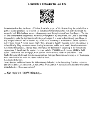Leadership Behavior In Lao Tzu
Introduction Lao Tzu, the Father of Taoism, lived a large part of his life searching for an individual s
path of natural goodness. He is known for numerous inspirational quotes, such as Be the Chief, but
never the lord. This has been a source of encouragement throughout my Coast Guard career. The title
of lord is inherited or assigned as a positional power granted by landowners. The Chief is chosen by
the people to make the right decisions for their advantage. It is an earned position of trust. Based on
my interpretation of Lao Tzu s quote, my definition of leadership is to have others follow by choice
not by mere power. A person cannot rule by force granted to them by rank and expect subordinates to
follow blindly. They must demonstrate leading by example and be a role model for others to admire.
Leadership Influences As I reflect back, I recognize my definition of leadership in my mentors and
supervisors. A short list of the mentors I revered include: CWO4 Kenneth Hawko, MSTCM Judd
Reno, Commander John Humpage, Rear Admiral Joanna Nunan, and BMC Mike Hunt. Their
leadership naturally flowed from their personalities. I viewed these men and woman as my leaders and
their attitudes is what made me choose to follow them.
Leadership Behaviors
James Kouzes and Barry Posner list 30 Leadership Behaviors in the Leadership Practices Inventory
(LPI) book THE LEADERSHIP CHALLENGE WORKSHOP. A personal commitment to three of the
thirty behaviors (Broken down into 5
... Get more on HelpWriting.net ...
 