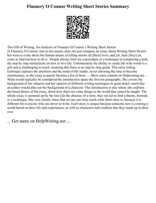 Flannery O Connor Writing Short Stories Summary
The Gift of Writing: An Analysis of Flannery O Connor s Writing Short Stories
2) Flannery O Connor, true to her nature, does not just compose an essay about Writing Short Stories
but weaves a tale about the human nature of telling stories all [their] lives, and yet, here [they] sit,
come to find out how to do it . People always look for a procedure or a technique to completing a task,
the step by step instructions on how to live life. Unfortunately the ability to create life with words is a
gift and is challenging to teach, meaning that there is no step by step guide. This story telling
technique captures the attention and the mind of the reader, never allowing the tone to become
monotonous, or the essay to purely become a list of facts. ... Show more content on Helpwriting.net ...
What would typically be considered the introduction spans the first ten paragraphs. She covers the
background of her subjects and her opinion of different writing techniques in great detail, much like
an author would plan out the background of a character. The introduction is also where she explains
the broad theme of the essay, about how there are some things in the world that cannot be taught. The
whole essay is summed up by the line [i]n the absence of a story, they set out to find a theory, formula
or a technique. She very clearly states that no one can truly teach what short story is, because it is
different for everyone who sits down to write. Each story is unique because someone new is creating a
world based on their life and experiences, as well as characters and conflicts that they made up in their
own
... Get more on HelpWriting.net ...
 