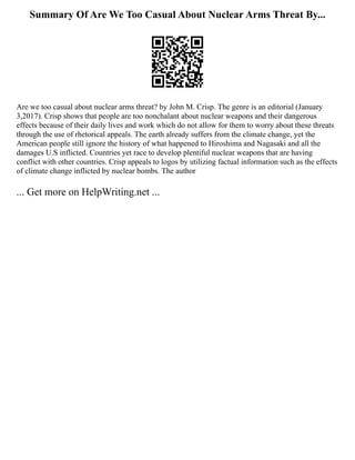 Summary Of Are We Too Casual About Nuclear Arms Threat By...
Are we too casual about nuclear arms threat? by John M. Crisp. The genre is an editorial (January
3,2017). Crisp shows that people are too nonchalant about nuclear weapons and their dangerous
effects because of their daily lives and work which do not allow for them to worry about these threats
through the use of rhetorical appeals. The earth already suffers from the climate change, yet the
American people still ignore the history of what happened to Hiroshima and Nagasaki and all the
damages U.S inflicted. Countries yet race to develop plentiful nuclear weapons that are having
conflict with other countries. Crisp appeals to logos by utilizing factual information such as the effects
of climate change inflicted by nuclear bombs. The author
... Get more on HelpWriting.net ...
 