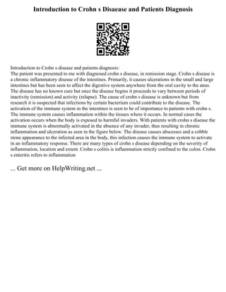 Introduction to Crohn s Disaease and Patients Diagnosis
Introduction to Crohn s disease and patients diagnosis:
The patient was presented to me with diagnosed crohn s disease, in remission stage. Crohn s disease is
a chronic inflammatory disease of the intestines. Primarily, it causes ulcerations in the small and large
intestines but has been seen to affect the digestive system anywhere from the oral cavity to the anus.
The disease has no known cure but once the disease begins it proceeds to vary between periods of
inactivity (remission) and activity (relapse). The cause of crohn s disease is unknown but from
research it is suspected that infections by certain bacterium could contribute to the disease. The
activation of the immune system in the intestines is seen to be of importance to patients with crohn s.
The immune system causes inflammation within the tissues where it occurs. In normal cases the
activation occurs when the body is exposed to harmful invaders. With patients with crohn s disease the
immune system is abnormally activated in the absence of any invader, thus resulting in chronic
inflammation and ulceration as seen in the figure below. The disease causes abscesses and a cobble
stone appearance to the infected area in the body, this infection causes the immune system to activate
in an inflammatory response. There are many types of crohn s disease depending on the severity of
inflammation, location and extent. Crohn s colitis is inflammation strictly confined to the colon. Crohn
s enteritis refers to inflammation
... Get more on HelpWriting.net ...
 
