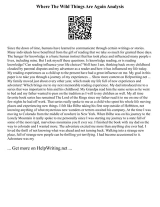 Where The Wild Things Are Again Analysis
Since the dawn of time, humans have learned to communicate through certain writings or stories.
Many individuals have benefitted from the gift of reading that we take so much for granted these days.
The hunger for knowledge is a basic human instinct that has took place and influenced many people s
lives, including mine. But I ask myself these questions. Is knowledge reading, or is reading
knowledge? Can reading influence your life choices? Well here I am, thinking back on my childhood
clouded by parental disputes and my adventure as a reader and how it has influenced my life today.
My reading experiences as a child up to the present have had a great influence on me. My goal in this
paper is to take you through a journey of my experiences ... Show more content on Helpwriting.net ...
My family moved just about every other year, which made my life full of new experiences and
adventure! Which brings me to my next memorable reading experience. My dad introduced me to a
series that was important to him and his childhood. My Grandpa read him the same series as he went
to bed and my father wanted to pass on the tradition as I will to my children as well. My all time
favorite book series has remained The Lord of the Rings since my father read it to me on one of the
few nights he had off work. That series really spoke to me as a child who spent his whole life moving
places and experiencing new things. I felt like Bilbo taking his first step outside of Hobbiton, not
knowing anything of what mysterious new wonders or terrors awaited his company. At the time I was
moving to Colorado from the middle of nowhere in New York. When Bilbo was on his journey to the
Lonely Mountain it really spoke to me personally since I was starting my journey to a state full of
some of the most rigid, marvelous mountains you ll ever see. I finished the book with my dad on the
way to colorado and I wanted more. The adventure excited me more than anything else ever had. I
loved the thrill of not knowing what was ahead and not turning back. Walking into a strange new
place, full of strange new people can be thrilling yet terrifying. I had become accustomed to it.
Adventure was my
... Get more on HelpWriting.net ...
 