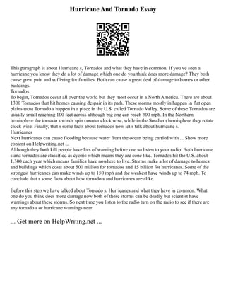 Hurricane And Tornado Essay
This paragraph is about Hurricane s, Tornados and what they have in common. If you ve seen a
hurricane you know they do a lot of damage which one do you think does more damage? They both
cause great pain and suffering for families. Both can cause a great deal of damage to homes or other
buildings.
Tornados
To begin, Tornados occur all over the world but they most occur in a North America. There are about
1300 Tornados that hit homes causing despair in its path. These storms mostly in happen in flat open
plains most Tornado s happen in a place in the U.S. called Tornado Valley. Some of these Tornados are
usually small reaching 100 feet across although big one can reach 300 mph. In the Northern
hemisphere the tornado s winds spin counter clock wise, while in the Southern hemisphere they rotate
clock wise. Finally, that s some facts about tornados now let s talk about hurricane s.
Hurricanes
Next hurricanes can cause flooding because water from the ocean being carried with ... Show more
content on Helpwriting.net ...
Although they both kill people have lots of warning before one so listen to your radio. Both hurricane
s and tornados are classified as cyonic which means they are cone like. Tornados hit the U.S. about
1,300 each year which means families have nowhere to live. Storms make a lot of damage to homes
and buildings which costs about 500 million for tornados and 15 billion for hurricanes. Some of the
strongest hurricanes can make winds up to 150 mph and the weakest have winds up to 74 mph. To
conclude that s some facts about how tornado s and hurricanes are alike.
Before this step we have talked about Tornado s, Hurricanes and what they have in common. What
one do you think does more damage now both of these storms can be deadly but scientist have
warnings about these storms. So next time you listen to the radio turn on the radio to see if there are
any tornado s or hurricane warnings near
... Get more on HelpWriting.net ...
 