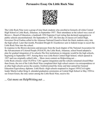 Persuasive Essay On Little Rock Nine
The Little Rock Nine were a group of nine black students who enrolled at formerly all white Central
High School in Little Rock, Arkansas, in September 1957. Their attendance at the school was a test of
Brown v. Board of Education, a landmark 1954 Supreme Court ruling that declared segregation in
public schools unconstitutional. On September 4, 1957, the first day of classes at Central High,
Governor Orval Faubus called in the Arkansas National Guard to block the black students entry into
the high school. Later that month, President Dwight D. Eisenhower sent in federal troops to escort the
Little Rock Nine into the school.
In response to the Brown decisions and pressure from the local chapter of the National Association for
the Advancement of Colored People (NAACP), the Little Rock, Arkansas, school board adopted a
plan for gradual integration of its schools.The first institutions to integrate would be the high schools,
beginning in September 1957. Among these was Little Rock Central High School, which opened in
1927 and was originally called Little ... Show more content on Helpwriting.net ...
Little Rock citizens voted 19,470 to 7,561 against integration and the schools remained closed.Other
than Green, the rest of the Little Rock Nine completed their high school careers via correspondence or
at other high schools across the country. Eckford joined the Army and later earned her General
Education Equivalency diploma. Little Rock s high schools reopened in August 1959.Civil rights
leader Martin Luther King Jr. attended graduation ceremonies at Central High School in May 1958 to
see Ernest Green, the only senior among the Little Rock Nine, receive his
... Get more on HelpWriting.net ...
 