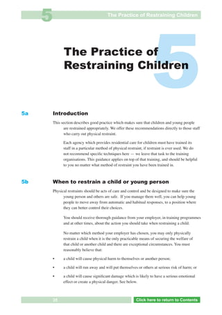 5                                    The Practice of Restraining Children




5a
                        The Practice of
                        Restraining Children



                  Introduction
                                                                               5
                  This section describes good practice which makes sure that children and young people
                        are restrained appropriately. We offer these recommendations directly to those staff
                        who carry out physical restraint.

                        Each agency which provides residential care for children must have trained its
                        staff in a particular method of physical restraint, if restraint is ever used. We do
                        not recommend speciﬁc techniques here — we leave that task to the training
                        organisations. This guidance applies on top of that training, and should be helpful
                        to you no matter what method of restraint you have been trained in.



5b                When to restrain a child or young person
                  Physical restraints should be acts of care and control and be designed to make sure the
                        young person and others are safe. If you manage them well, you can help young
                        people to move away from automatic and habitual responses, to a position where
                        they can better control their choices.

                        You should receive thorough guidance from your employer, in training programmes
                        and at other times, about the action you should take when restraining a child.

                        No matter which method your employer has chosen, you may only physically
                        restrain a child when it is the only practicable means of securing the welfare of
                        that child or another child and there are exceptional circumstances. You must
                        reasonably believe that:

                  •     a child will cause physical harm to themselves or another person;

                  •     a child will run away and will put themselves or others at serious risk of harm; or

                  •     a child will cause signiﬁcant damage which is likely to have a serious emotional
     See 5c             effect or create a physical danger. See below.



 Return           35            Go to Key Considerations             Click here to returnto Contents
                                                                        Click here to return to Contents
 