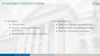 Amostragem aleatória simples
I Vantagens
I Simplicidade.
I Permite medir a precisão das
estimativas.
I Propriedades conhecidas e testadas.
I Desvantagens
I Precisa de cadastro da população.
I Custo elevado (amostra espalhada).
I Não usa informações auxiliares.
Prof. Wagner Hugo Bonat Métodos de amostragem probabilística 11
 