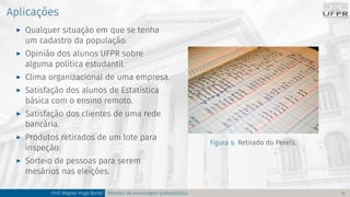 Aplicações
I Qualquer situação em que se tenha
um cadastro da população.
I Opinião dos alunos UFPR sobre
alguma política estudantil.
I Clima organizacional de uma empresa.
I Satisfação dos alunos de Estatística
básica com o ensino remoto.
I Satisfação dos clientes de uma rede
bancária.
I Produtos retirados de um lote para
inspeção.
I Sorteio de pessoas para serem
mesários nas eleições.
Figura 9. Retirado do Pexels.
Prof. Wagner Hugo Bonat Métodos de amostragem probabilística 12
 