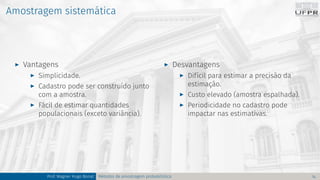 Amostragem sistemática
I Vantagens
I Simplicidade.
I Cadastro pode ser construído junto
com a amostra.
I Fácil de estimar quantidades
populacionais (exceto variância).
I Desvantagens
I Difícil para estimar a precisão da
estimação.
I Custo elevado (amostra espalhada).
I Periodicidade no cadastro pode
impactar nas estimativas.
Prof. Wagner Hugo Bonat Métodos de amostragem probabilística 14
 