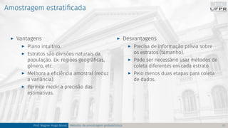 Amostragem estratificada
I Vantagens
I Plano intuitivo.
I Estratos são divisões naturais da
população. Ex. regiões geográficas,
gênero, etc.
I Melhora a eficiência amostral (reduz
a variância).
I Permite medir a precisão das
estimativas.
I Desvantagens
I Precisa de informação prévia sobre
os estratos (tamanho).
I Pode ser necessário usar métodos de
coleta diferentes em cada estrato.
I Pelo menos duas etapas para coleta
de dados.
Prof. Wagner Hugo Bonat Métodos de amostragem probabilística 17
 