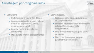 Amostragem por conglomerados
I Vantagens
I Pode facilitar a coleta dos dados.
I Conglomerados são grupos naturais
dentro da população (família,
departamentos, etc).
I Permite medir a precisão das
estimativas.
I Mais barato (menos deslocamento).
I Desvantagens
I Precisa de informação prévia sobre
os conglomerados.
I Pode ser necessário usar métodos de
coleta diferentes em cada
conglomerado.
I Pelo menos duas etapas para coleta
de dados.
I Mais complicado para estimar
parâmetros de interesse.
Prof. Wagner Hugo Bonat Métodos de amostragem probabilística 20
 