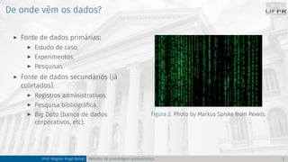 De onde vêm os dados?
I Fonte de dados primárias:
I Estudo de caso.
I Experimentos.
I Pesquisas.
I Fonte de dados secundários (já
coletados).
I Registros administrativos.
I Pesquisa bibliográfica.
I Big Data (banco de dados
corporativos, etc).
Figura 2. Photo by Markus Spiske from Pexels.
Prof. Wagner Hugo Bonat Métodos de amostragem probabilística 3
 