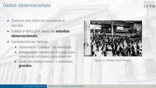 Dados observacionais
I Comuns em ciências humanas e
sociais.
I Coleta é feita por meio de estudos
observacionais.
I Características típicas:
I Observação “passiva” da realidade.
I Amostragem (aleatória) é usada para
selecionar unidades para observar.
I Custo de coleta menor → amostras
grandes.
Figura 6. Photo from Pexels.
Prof. Wagner Hugo Bonat Métodos de amostragem probabilística 6
 