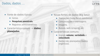 Dados, dados ...
I Fonte de dados típicas:
I Censo.
I Pesquisas amostrais.
I Registros administrativos.
I Característica comum → dados
planejados.
I Novas fontes de dados (Big Data):
I Transações (nota fiscal eletrônica).
I Comunicações e mensagens.
I Imagens.
I Buscas, web-scraping, etc.
I Características comuns:
I Grande volume, variedade e
velocidade.
I Dados não planejados (dados
orgânicos).
Prof. Wagner Hugo Bonat Métodos de amostragem probabilística 7
 