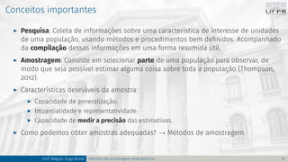 Conceitos importantes
I Pesquisa: Coleta de informações sobre uma característica de interesse de unidades
de uma população, usando métodos e procedimentos bem definidos. Acompanhado
da compilação dessas informações em uma forma resumida útil.
I Amostragem: Consiste em selecionar parte de uma população para observar, de
modo que seja possível estimar alguma coisa sobre toda a população (Thompson,
2012).
I Características desejáveis da amostra:
I Capacidade de generalização.
I Imparcialidade e representatividade.
I Capacidade de medir a precisão das estimativas.
I Como podemos obter amostras adequadas? → Métodos de amostragem.
Prof. Wagner Hugo Bonat Métodos de amostragem probabilística 8
 