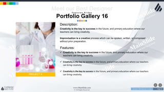 w w w . D o m a i n . c o m Page 21
www.MainSlide.com
© All Rights Reserved.
Confidential
Features:
PROJECT X
Meet our Best Designer
 Creativity is the key to success in the future, and primary education where our
teachers can bring creativity.
 Creativity is the key to success in the future, and primary education where our teachers
can bring creativity.
 Creativity is the key to success in the future, and primary education where our teachers
can bring creativity.
Description:
Creativity is the key to success in the future, and primary education where our
teachers can bring creativity.
Improvisation is a creative process which can be spoken, written, or composed
without prior preparation.
F e a t u r e s S l i d e s
Portfolio Gallery 16
 