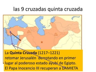 las 9 cruzadas quinta cruzada
La Quinta Cruzada (1217–1221)
retomar Jerusalén derrotando en primer
lugar al poderoso estado ayubí de Egipto.
El Papa Inocencio III recuperan a DAMIETA
 